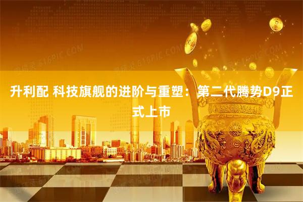 升利配 科技旗舰的进阶与重塑：第二代腾势D9正式上市